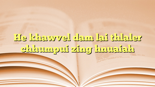 He khawvel dam lai thlaler chhumpui zing hnuaiah He khawvel dam lai thlaler chhumpui zing hnuaiah