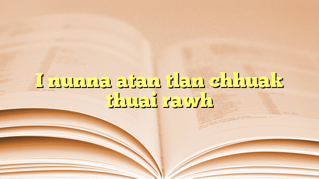 I nunna atan tlan chhuak thuai rawh