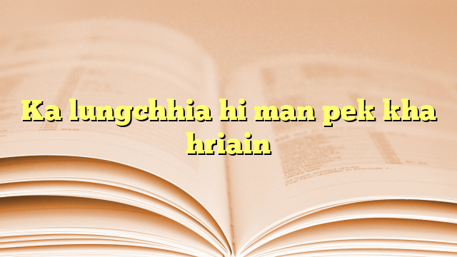 Ka lungchhia hi man pek kha hriain