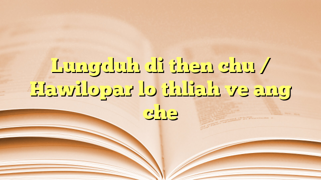 Lungduh di then chu / Hawilopar lo thliah ve ang che Lungduh di then chu / Hawilopar lo thliah ve ang che